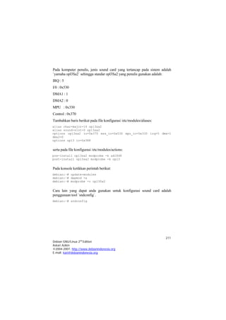 Pada komputer penulis, jenis sound card yang tertancap pada sistem adalah
`yamaha opl3Sa2` sehingga standar opl3Sa2 yang penulis gunakan adalah:
IRQ : 5
I/0 : 0x530
DMA1 : 1
DMA2 : 0
MPU : 0x330
Control : 0x370
Tambahkan baris berikut pada file konfigurasi /etc/modules/aliases:
alias char-major-14 opl3sa2
alias sound-slot-0 opl3sa2
options opl3sa2 io=0x370 mss_io=0x530 mpu_io=0x330 irq=5 dma=1
dma2=0
options opl3 io=0x388


serta pada file konfigurasi /etc/modules/actions:
pre-install opl3sa2 modprobe -k ad1848
post-install opl3sa2 modprobe -k opl3


Pada konsole ketikkan perintah berikut:
debian:~# update-modules
debian:~# depmod -a
debian:~# modprobe -v opl3Sa2


Cara lain yang dapat anda gunakan untuk konfigurasi sound card adalah
penggunaan tool `sndconfig`.
debian:~# sndconfig




                                                                      211
Debian GNU/Linux 2nd Edition
Askari Azikin
©2004-2007, http://www.debianindonesia.org
E-mail: kari@debianindonesia.org
 