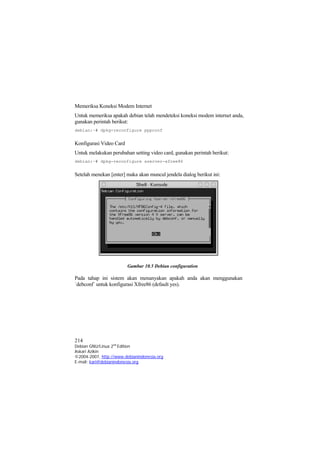 Memeriksa Koneksi Modem Internet
Untuk memeriksa apakah debian telah mendeteksi koneksi modem internet anda,
gunakan perintah berikut:
debian:~# dpkg-reconfigure pppconf


Konfigurasi Video Card
Untuk melakukan perubahan setting video card, gunakan perintah berikut:
debian:~# dpkg-reconfigure xserver-xfree86


Setelah menekan [enter] maka akan muncul jendela dialog berikut ini:




                         Gambar 10.5 Debian configuration

Pada tahap ini sistem akan menanyakan apakah anda akan menggunakan
`debconf` untuk konfigurasi Xfree86 (default yes).




214
Debian GNU/Linux 2nd Edition
Askari Azikin
©2004-2007, http://www.debianindonesia.org
E-mail: kari@debianindonesia.org
 