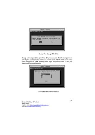 Gambar 10.6 Manage Xfree86-4

Tahap selanjutnya adalah pemilihan driver video card. Penulis menggunakan
driver jenis neomagic untuk notebook. Namun secara default untuk driver video
card menggunakan vesa. Nantinya anda dapat menginstal driver nVidia jika
menggunakan chipset jenis ini.




                         Gambar 10.7 Select X server driver




                                                                         215
Debian GNU/Linux 2nd Edition
Askari Azikin
©2004-2007, http://www.debianindonesia.org
E-mail: kari@debianindonesia.org
 