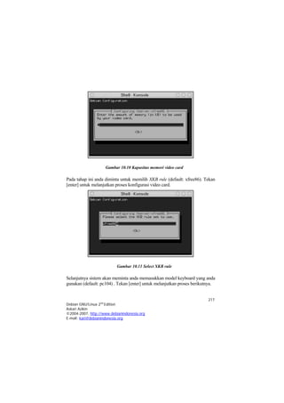 Gambar 10.10 Kapasitas memori video card

Pada tahap ini anda diminta untuk memilih XKB rule (default: xfree86). Tekan
[enter] untuk melanjutkan proses konfigurasi video card.




                           Gambar 10.11 Select XKB rule

Selanjutnya sistem akan meminta anda memasukkan model keyboard yang anda
gunakan (default: pc104) . Tekan [enter] untuk melanjutkan proses berikutnya.


                                                                         217
Debian GNU/Linux 2nd Edition
Askari Azikin
©2004-2007, http://www.debianindonesia.org
E-mail: kari@debianindonesia.org
 