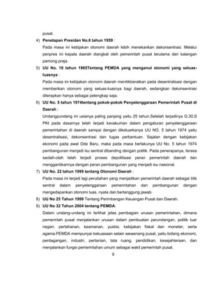 pusat.
4) Penetapan Presiden No.6 tahun 1959 :
   Pada masa ini kebijakan otonomi daerah lebih menekankan dekonsentrasi. Melalui
   penpres ini kepala daerah diangkat oleh pemerintah pusat terutama dari kalangan
   pamong praja.
5) UU No. 18 tahun 1965Tentang PEMDA yang menganut otonomi yang seluas-
   luasnya :
   Pada masa ini kebijakan otonomi daerah menitikberatkan pada desentralisasi dengan
   memberikan otonomi yang seluas-luasnya bagi daerah, sedangkan dekonsentrasi
   diterapkan hanya sebagai pelengkap saja.
6) UU No. 5 tahun 1974tentang pokok-pokok Penyelenggaraan Pemerintah Pusat di
   Daerah :
   Undangpundang ini usianya paling panjang yaitu 25 tahun.Setelah terjadinya G.30.S
   PKI pada dasarnya telah terjadi kevakuman dalam pengaturan penyelenggaraan
   pemerintahan di daerah sampai dengan dikeluarkanya UU NO. 5 tahun 1974 yaitu
   desentralisasi, dekonsentrasi dan tugas perbantuan. Sejalan dengan kebijakan
   ekonomi pada awal Ode Baru, maka pada masa berlakunya UU No. 5 tahun 1974
   pembangunan menjadi isu sentral dibanding dengan politik. Pada penerapanya, terasa
   seolah-olah   telah   terjadi   proses   depolitisasi   peran   pemerintah daerah   dan
   menggantikannya dengan peran pembangunan yang menjadi isu nasional.
7) UU No. 22 tahun 1999 tentang Otonomi Daerah :
   Pada masa ini terjadi lagi perubahan yang menjadikan pemerintah daerah sebagai titik
   sentral    dalam   penyelenggaraan       pemerintahan     dan    pembangunan   dengan
   mengedapankan otonomi luas, nyata dan bertanggung jawab.
8) UU No 25 Tahun 1999 Tentang Perimbangan Keuangan Pusat dan Daerah.
9) UU No 32 Tahun 2004 tentang PEMDA:
   Dalam undang-undang ini terlihat jelas pembagian urusan pemerintahan, dimana
   pemerintah pusat menjalankan urusan dalam pembuatan perundangan, politik luar
   negeri, pertahanan, keamanan, yustisi, kebijakan fiskal dan moneter, serta
   agama.PEMDA mempunyai kekuasaan selain wewenang pusat, yaitu bidang ekonomi,
   perdagangan, industri, pertanian, tata ruang, pendidikan, kesejahteraan, dan
   menjalankan fungsi pemerintahan umum sebagai wakil pemerintah pusat.
                                            9
 