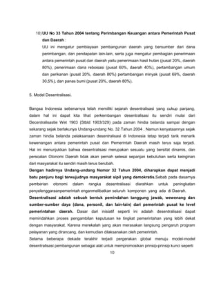 10) UU No 33 Tahun 2004 tentang Perimbangan Keuangan antara Pemerintah Pusat
       dan Daerah :
       UU ini mengatur pembiayaan pembangunan daerah yang bersumber dari dana
       perimbangan, dan pendapatan lain-lain, serta juga mengatur pembagian penerimaan
       antara pemerintah pusat dan daerah yaitu penerimaan hasil hutan (pusat 20%, daerah
       80%), penerimaan dana reboisasi (pusat 60%, daerah 40%), pertambangan umum
       dan perikanan (pusat 20%, daerah 80%) pertambangan minyak (pusat 69%, daerah
       30,5%), dan panas bumi (pusat 20%, daerah 80%).


5. Model Desentralisasi.


Bangsa Indonesia sebenarnya telah memiliki sejarah desentralisasi yang cukup panjang,
dalam hal ini dapat kita lihat perkembangan desentralisasi itu sendiri mulai dari
Decentralisastie Wet 1903 (Stbld 1903/329) pada zaman hindia belanda sampai dengan
sekarang sejak berlakunya Undang-undang No. 32 Tahun 2004 . Namun kenyataannya sejak
zaman hindia belanda pelaksanaan desentralisasi di Indonesia tetap terjadi tarik menarik
kewenangan antara pemerintah pusat dan Pemerintah Daerah masih terus saja terjadi.
Hal ini menunjukkan bahwa desentralisasi merupakan sesuatu yang bersifat dinamis, dan
persoalan Otonomi Daerah tidak akan pernah selesai sepanjan kebutuhan serta keinginan
dari masyarakat itu sendiri masih terus berubah.
Dengan hadirnya Undang-undang Nomor 32 Tahun 2004, diharapkan dapat menjadi
batu penjuru bagi terwujudnya masyarakat sipil yang demokratis.Sebab pada dasarnya
pemberian    otonomi       dalam   rangka   desentralisasi   diarahkan   untuk   peningkatan
penyelenggaraanpemerintah enganmelibatkan seluruh komponen yang ada di Daerah.
Desentralisasi adalah sebuah bentuk pemindahan tanggung jawab, wewenang dan
sumber-sumber daya (dana, personil, dan lain-lain) dari pemerintah pusat ke level
pemerintahan daerah. Dasar dari inisiatif seperti ini adalah desentralisasi dapat
memindahkan proses pengambilan keputusan ke tingkat pemerintahan yang lebih dekat
dengan masyarakat. Karena merekalah yang akan merasakan langsung pengaruh program
pelayanan yang dirancang, dan kemudian dilaksanakan oleh pemerintah.
Selama beberapa dekade terakhir terjadi pergerakan global menuju model-model
desentralisasi pembangunan sebagai alat untuk mempromosikan prinsip-prinsip kunci seperti
                                              10
 