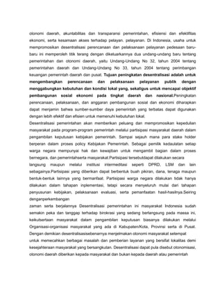 otonomi daerah, akuntabilitas dan transparansi pemerintahan, efisiensi dan efektifitas
ekonomi, serta kesamaan akses terhadap pelayan. pelayanan. Di Indonesia, usaha untuk
mempromosikan desentralisasi perencanaan dan pelaksanaan pelayanan pedesaan baru-
baru ini memperoleh titik terang dengan dikeluarkannya dua undang-undang baru tentang
pemerintahan dan otonomi daerah, yaitu Undang-Undang No 32, tahun 2004 tentang
pemerintahan daerah dan Undang-Undang No 33, tahun 2004 tentang perimbangan
keuangan pemerintah daerah dan pusat. Tujuan peningkatan desentralisasi adalah untuk
mengembangkan        perencanaan       dan     pelaksanaan       pelayanan       publik    dengan
menggabungkan kebutuhan dan kondisi lokal yang, sekaligus untuk mencapai objektif
pembangunan      sosial   ekonomi      pada    tingkat      daerah     dan   nasional.Peningkatan
perencanaan, pelaksanaan, dan anggaran pembangunan sosial dan ekonomi diharapkan
dapat menjamin bahwa sumber-sumber daya pemerintah yang terbatas dapat digunakan
dengan lebih efektif dan efisien untuk memenuhi kebutuhan lokal.
Desentralisasi pemerintahan akan memberikan peluang dan mempromosikan kepedulian
masyarakat pada program-program pemerintah melalui partisipasi masyarakat daerah dalam
pengambilan keputusan kebijakan pemerintah. Sampai sejauh mana para stake holder
berperan dalam proses policy Kebijakan Pemerintah. Sebagai pemilik kedaulatan setiap
warga negara mempunyai hak dan kewajiban untuk mengambil bagian dalam proses
bernegara, dan pemerintahserta masyarakat.Partisipasi tersebutdapat dilakukan secara
langsung   maupun     melalui   institusi   intermeditasi    seperti    DPRD,    LSM      dan   lain
sebagainya.Partisipasi yang diberikan dapat berbentuk buah pikiran, dana, tenaga maupun
bentuk-bentuk lainnya yang bermanfaat. Partisipasi warga negara dilakukan tidak hanya
dilakukan dalam tahapan inplementasi, tetapi secara menyeluruh mulai dari tahapan
penyusunan kebijakan, pelaksanaan evaluasi, serta pemanfaatan hasil-hasilnya.Seiring
denganperkembangan
zaman serta berjalannya Desentralisasi pemerintahan ini masyarakat Indonesia sudah
semakin peka dan tanggap terhadap birokrasi yang sedang berlangsung pada massa ini,
keikutsertaan masyarakat dalam pengambilan keputusan biasanya dilakukan melalui
Organisasi-organisasi masyarakat yang ada di Kabupaten/Kota, Provinsi serta di Pusat.
Dengan demikian desentralisasisebenarnya menjelmakan otonomi masyarakat setempat
untuk memecahkan berbagai masalah dan pemberian layanan yang bersifat lokalitas demi
kesejahteraan masyarakat yang bersangkutan. Desentralisasi dapat pula disebut otonomisasi,
otonomi daerah diberikan kepada masyarakat dan bukan kepada daerah atau pemerintah
 