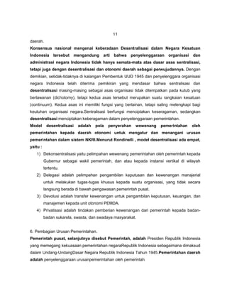 11
daerah.
Konsensus nasional mengenai keberadaan Desentralisasi dalam Negara Kesatuan
Indonesia      tersebut   mengandung    arti   bahwa   penyelenggaraan   organisasi   dan
administrasi negara Indonesia tidak hanya semata-mata atas dasar asas sentralisasi,
tetapi juga dengan desentralisasi dan otonomi daerah sebagai perwujudannya. Dengan
demikian, setidak-tidaknya di kalangan Pembentuk UUD 1945 dan penyelenggara organisasi
negara Indonesia telah diterima pemikiran yang mendasar bahwa sentralisasi dan
desentralisasi masing-masing sebagai asas organisasi tidak ditempatkan pada kutub yang
berlawanan (dichotomy), tetapi kedua asas tersebut merupakan suatu rangkaian kesatuan
(continuum). Kedua asas ini memiliki fungsi yang berlainan, tetapi saling melengkapi bagi
keutuhan organisasi negara.Sentralisasi berfungsi menciptakan keseragaman, sedangkan
desentralisasi menciptakan keberagaman dalam penyelenggaraan pemerintahan.
Model      desentralisasi   adalah   pola   penyerahan   wewenang    pemerintahan     oleh
pemerintahan kepada daerah otonomi untuk mengatur dan menangani urusan
pemerintahan dalam sistem NKRI.Menurut Rondinelli , model desentralisasi ada empat,
yaitu :
   1) Dekonsentralisasi yaitu pelimpahan wewenang pemerintahan oleh pemerintah kepada
          Gubernur sebagai wakil pemerintah, dan atau kepada instansi vertikal di wilayah
          tertentu.
   2) Delegasi adalah pelimpahan pengambilan keputusan dan kewenangan manajerial
          untuk melakukan tugas-tugas khusus kepada suatu organisasi, yang tidak secara
          langsung berada di bawah pengawasan pemerintah pusat.
   3) Devolusi adalah transfer kewenangan untuk pengambilan keputusan, keuangan, dan
          manajemen kepada unit otonomi PEMDA.
   4) Privatisasi adalah tindakan pemberian kewenangan dari pemerintah kepada badan-
          badan sukarela, swasta, dan swadaya masyarakat.


6. Pembagian Urusan Pemerintahan.
Pemerintah pusat, selanjutnya disebut Pemerintah, adalah Presiden Republik Indonesia
yang memegang kekuasaan pemerintahan negaraRepublik Indonesia sebagaimana dimaksud
dalam Undang-UndangDasar Negara Republik Indonesia Tahun 1945.Pemerintahan daerah
adalah penyelenggaraan urusanpemerintahan oleh pemerintah
 