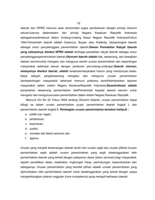 12
daerah dan DPRD menurut asas otonomidan tugas pembantuan dengan prinsip otonomi
seluas-luasnya    dalamsistem   dan      prinsip   Negara     Kesatuan    Republik   Indonesia
sebagaimanadimaksud dalam Undang-Undang Dasar Negara Republik IndonesiaTahun
1945.Pemerintah daerah adalah Gubernur, Bupati, atau Walikota, danperangkat daerah
sebagai unsur penyelenggara pemerintahan daerah.Dewan Perwakilan Rakyat Daerah
yang selanjutnya disebut DPRD adalah lembaga perwakilan rakyat daerah sebagai unsur
penyelenggarapemerintahan daerah.Otonomi daerah adalah hak, wewenang, dan kewajiban
daerah otonomuntuk mengatur dan mengurus sendiri urusan pemerintahan dan kepentingan
masyarakat setempat sesuai dengan peraturan perundang-undangan.Daerah otonom,
selanjutnya disebut daerah, adalah kesatuanmasyarakat hukum yang mempunyai batas-
batas   wilayah    yangberwenang      mengatur     dan      mengurus     urusan   pemerintahan
dankepentingan masyarakat setempat menurut prakarsa sendiriberdasarkan aspirasi
masyarakat dalam sistem Negara KesatuanRepublik Indonesia.Desentralisasi adalah
penyerahan wewenang pemerintahan olehPemerintah kepada daerah otonom untuk
mengatur dan mengurusurusan pemerintahan dalam sistem Negara Kesatuan Republik.
    Menurut UU No 32 Tahun 2004 tentang Otonomi Daerah, urusan pemerintahan dapat
dibagi ke dalam urusan pemerintahan pusat, pemerintahan daerah tingkat I, dan
pemerintahan daerah tingkat II. Pembagian urusan pemerintahan tersebut meliputi :
   a. politik luar negeri;
   b. pertahanan;
   c. keamanan;
   d. yustisi;
   e. moneter dan fiskal nasional; dan
   f.   agama.


Urusan yang menjadi kewenangan daerah terdiri dari urusan wajib dan urusan pilihan.Urusan
pemerintahan wajib adalah urusan pemerintahan yang wajib diselenggarakan oleh
pemerintahan daerah yang terkait dengan pelayanan dasar (basic services) bagi masyarakat,
seperti pendidikan dasar, kesehatan, lingkungan hidup, perhubungan, kependudukan dan
sebagainya. Urusan pemerintahan yang bersifat pilihan adalah urusan pemerintahan yang
diprioritaskan oleh pemerintahan daerah untuk diselenggarakan yang terkait dengan upaya
mengembangkan potensi unggulan (core competence) yang menjadi kekhasan daerah.
 