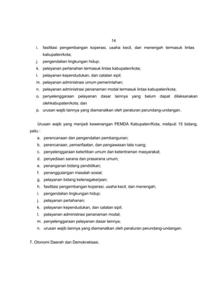 14
    i.    fasilitasi pengembangan koperasi, usaha kecil, dan menengah termasuk lintas
          kabupaten/kota;
    j.    pengendalian lingkungan hidup;
    k. pelayanan pertanahan termasuk lintas kabupaten/kota;
    l.    pelayanan kependudukan, dan catatan sipil;
    m. pelayanan administrasi umum pemerintahan;
    n. pelayanan administrasi penanaman modal termasuk lintas kabupaten/kota;
    o. penyelenggaraan      pelayanan      dasar    lainnya   yang   belum   dapat   dilaksanakan
          olehkabupaten/kota; dan
    p. urusan wajib lainnya yang diamanatkan oleh peraturan perundang-undangan.


     Urusan wajib yang menjadi kewenangan PEMDA Kabupaten/Kota, meliputi 15 bidang,
yaitu :
    a. perencanaan dan pengendalian pembangunan;
    b. perencanaan, pemanfaatan, dan pengawasan tata ruang;
    c. penyelenggaraan ketertiban umum dan ketentraman masyarakat;
    d. penyediaan sarana dan prasarana umum;
    e. penanganan bidang pendidikan;
    f.    penanggulangan masalah sosial;
    g. pelayanan bidang ketenagakerjaan;
    h. fasilitasi pengembangan koperasi, usaha kecil, dan menengah;
    i.    pengendalian lingkungan hidup;
    j.    pelayanan pertahanan;
    k. pelayanan kependudukan, dan catatan sipil;
    l.    pelayanan administrasi penanaman modal;
    m. penyelenggaraan pelayanan dasar lainnya;
    n. urusan wajib lainnya yang diamanatkan oleh peraturan perundang-undangan.


7. Otonomi Daerah dan Demokratisasi.
 