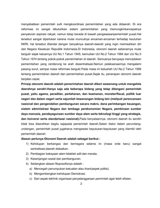 menyebabkan pemerintah sulit mengkoordinasi pemerintahan yang ada didaerah. Di era
reformasi ini sangat dibutuhkan sistem pemerintahan yang memungkinkancepatnya
penyaluran aspirasi rakyat, namun tetap berada di bawah pengawasanpemerintah pusat.Hal
tersebut sangat diperlukan karena mulai munculnya ancaman-ancaman terhadap keutuhan
NKRI, hal tersebut ditandai dengan banyaknya daerah-daerah yang ingin memisahkan diri
dari Negara Kesatuan Republik Indornesia.Di Indonesia, otonomi daerah sebenarnya mulai
bergulir sejak keluarnya UU No.1 Tahun 1945, kemudian UU No.2 Tahun 1984 dan UU No.5
Tahun 1974 tentang pokok-pokok pemerintahan di daerah. Semuanya berupaya menciptakan
pemerintahan yang cenderung ke arah desentralisasi.Namun pelaksanaannya mengalami
pasang surut, sampai masa reformasi bergulir.Pada masa ini keluarlah UU No.2 Tahun 1999
tentang pemerintahan daerah dan pemerintahan pusat.Sejak itu, penerapan otonomi daerah
berjalan cepat.
Prinsip otonomi daerah adalah pemerintahan daerah diberi wewenang untuk mengelola
daerahnya sendiri.Hanya saja ada beberapa bidang yang tetap ditangani pemerintah
pusat, yaitu agama, peradilan, pertahanan, dan keamanan, moneter/fiscal, politik luar
negeri dan dalam negeri serta sejumlah kewenangan bidang lain (meliputi perencanaan
nasional dan pengendalian pembangunan secara makro, dana perimbangan keuangan,
sistem administrasi Negara dan lembaga perekonomian Negara, pembinaan sumber
daya manusia, pendayagunaan sumber daya alam serta teknologi tinggi yang strategis,
dan konversi serta standarisasi nasional).Pada kenyataannya, otonomi daerah itu sendiri
tidak bisa diserahkan begitu sajapada pemerintah daerah.Selain diatur dalam perundang-
undangan, pemerintah pusat jugaharus mengawasi keputusan-keputusan yang diambil oleh
pemerintah daerah.
Alasan perlunya Otonomi Daerah adalah sebagai berikut :
   1) Kehidupan berbangsa dan bernegara selama ini (masa orde baru) sangat
       sentralisasi,daerah diabaikan.
   2) Pembagian kekayaan alam tidaklah adil dan merata.
   3) Kesenjangan sosial dan pembangunan.
   4) Sedangkan alasan filoposofisnya adalah :
      a) Mencegah penumpukan kekuatan atau tirani(aspek politis).
      b) Mengembangkan kehidupan Demokrasi.
      c) Dari aspek tekhnik organisasi penyelanggaraan pemrintah agar lebih efisien.
                                            2
 