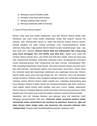 d) Merupakan sarana Pedidikan politik.
      e) Persiapan untuk karier politik lanjutan.
      f)   Menjaga stabilitas politik nasional.
      g) Mencapai kesetaraan politik di Indonesia.


3. Tujuan & Prinsip Otonomi Daerah.


Banyak orang yang lupa bahwa pelaksanaan yang baik Otonomi Daerah adalah pada
hakikatnya, atau pada intinya adalah pelaksanaan secara baik program nasional kita
bersama, yaitu reformasi.Oleh karena itu, ketika kita berbicara tentang Otonomi Daerah,
perlulah sekaligus kita sadar tentang pentingnya untuk mensenyawakannya dengan
reformasi. Kalau tidak, maka pastilah Otonomi Daerah itu akan kandasdi tengah jalan, atau
akan salah arah. Jelasnya, Otonomi Daerah tidak bisa dilaksanakan oleh orang-orang
yang masih dihinggapi oleh cara berfikir pola Orde Baru. Seperti yang sudah kita
saksikan selama puluhan tahun, cara berfikir pola Orde Baru adalah, antara lain sikap yang
tidak menghormarti demokrasi, melecehkan supremasi hukum, penyalahgunaan kekuasaan
secara sewenang-wenang, tidak mengacuhkan hak asasi manusia, membudayakan KKN,
tidak menghargai kepentingan rakyat banyak, menumpuk kekayaan dengan cara-cara haram
atau tidak bermoral, memanipulasi agama untuk tujuan-tujuan yang haram, menipu rakyat
dan menindas rakyat demi kepentingan sekelompok atau segolongan orang saja. Otonomi
Daerah adalah tujuan yang mulia bagi bangsa kita, dan, karenanya, harus kita laksanakan
dengan konsekuen. Walaupun akan mengalami berbagai kesulitan dan menghadapi berbagai
rintangan. Karena Otonomi Daerah adalah masalah baru, sedangkan bidang-bidang yang
harus ditangani dewasa ini begitu banyak dan persiapan-persiapkan juga belum sempurna,
maka jelaslah bahwa banyak sekali kesulitan yang akan muncul. Apalagi, pelaksanaan
Otonomi Daerah ini terpaksa dilakukan sambil meneruskan reformasi yang sekarang ini masih
berjalan seret. Dan seperti yang sudah kita saksikan selamaini, seretnya reformasi adalah
disebabkan oleh ulah berbagai kalangan atau golongan yang budi pekertinya masih
dihinggapi penyakit-penyakit Orde Baru. Reformasi adalah perubahan gradual melalui
rekonstruksi sistem pemerintahan dari otoritarian ke demokrasi. Karena itu, agak naif
kalau kiranya dalam jangka waktu satu dasawarsa kita menuntut reformasi telah
“berbuah lebat”.Tetapiitu tidak berartikitatidakbisamelakukan akselerasi untuk
                                                  3
 