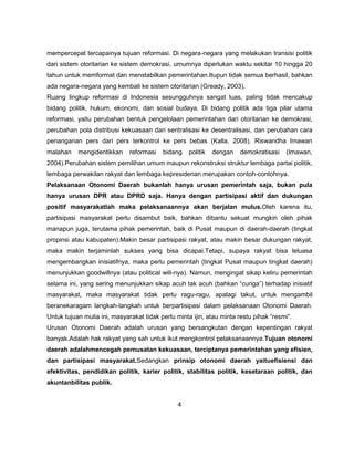 mempercepat tercapainya tujuan reformasi. Di negara-negara yang melakukan transisi politik
dari sistem otoritarian ke sistem demokrasi, umumnya diperlukan waktu sekitar 10 hingga 20
tahun untuk memformat dan menstabilkan pemerintahan.Itupun tidak semua berhasil, bahkan
ada negara-negara yang kembali ke sistem otoritarian (Gready, 2003).
Ruang lingkup reformasi di Indonesia sesungguhnya sangat luas, paling tidak mencakup
bidang politik, hukum, ekonomi, dan sosial budaya. Di bidang politik ada tiga pilar utama
reformasi, yaitu perubahan bentuk pengelolaan pemerintahan dari otoritarian ke demokrasi,
perubahan pola distribusi kekuasaan dari sentralisasi ke desentralisasi, dan perubahan cara
penanganan pers dari pers terkontrol ke pers bebas (Kalla, 2008). Riswandha Imawan
malahan    mengidentikkan     reformasi   bidang    politik   dengan   demokratisasi   (Imawan,
2004).Perubahan sistem pemilihan umum maupun rekonstruksi struktur lembaga partai politik,
lembaga perwakilan rakyat dan lembaga kepresidenan merupakan contoh-contohnya.
Pelaksanaan Otonomi Daerah bukanlah hanya urusan pemerintah saja, bukan pula
hanya urusan DPR atau DPRD saja. Hanya dengan partisipasi aktif dan dukungan
positif masyarakatlah maka pelaksanaannya akan berjalan mulus.Oleh karena itu,
partisipasi masyarakat perlu disambut baik, bahkan dibantu sekuat mungkin oleh pihak
manapun juga, terutama pihak pemerintah, baik di Pusat maupun di daerah-daerah (tingkat
propinsi atau kabupaten).Makin besar partisipasi rakyat, atau makin besar dukungan rakyat,
maka makin terjaminlah sukses yang bisa dicapai.Tetapi, supaya rakyat bisa leluasa
mengembangkan inisiatifnya, maka perlu pemerintah (tingkat Pusat maupun tingkat daerah)
menunjukkan goodwillnya (atau political will-nya). Namun, mengingat sikap keliru pemerintah
selama ini, yang sering menunjukkan sikap acuh tak acuh (bahkan “curiga”) terhadap inisiatif
masyarakat, maka masyarakat tidak perlu ragu-ragu, apalagi takut, untuk mengambil
beranekaragam langkah-langkah untuk berpartisipasi dalam pelaksanaan Otonomi Daerah.
Untuk tujuan mulia ini, masyarakat tidak perlu minta ijin, atau minta restu pihak “resmi”.
Urusan Otonomi Daerah adalah urusan yang bersangkutan dengan kepentingan rakyat
banyak.Adalah hak rakyat yang sah untuk ikut mengkontrol pelaksanaannya.Tujuan otonomi
daerah adalahmencegah pemusatan kekuasaan, terciptanya pemerintahan yang efisien,
dan partisipasi masyarakat.Sedangkan prinsip otonomi daerah yaituefisiensi dan
efektivitas, pendidikan politik, karier politik, stabilitas politik, kesetaraan politik, dan
akuntanbilitas publik.


                                                4
 