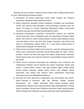 Beberapa hal yang mendasar mengenai otonomi daerah dalam Undang-undang Nomor
22 Tahun 1999 tentang Pemerintahan Daerah :
   1) menekankan arti penting kewenangan daerah dalam mengatur dan mengurus
      kepentingan masyarakat melalui prakarsanya sendiri.
   2) secara proporsional diwujudkan dengan pengaturan, pembagian dan pemanfaatan
      sumber daya nasional yang berkeadilan, serta perimbangan keuangan pusat dan
      daerah. Di samping itu, otonomi daerahjuga dilaksanakan dengan prinsip-prinsip
      demokrasi yang juga memperhatikan keanekaragaman daerah.
   3) pentingnya pemberdayaan masyarakat, menumbuhkan prakarsa dan kreativitas
      mereka secara aktif, serta meningkatkan peran dan fungsi Badan Perwakilan Rakyat
      Daerah. Oleh karena itu, dalam Undang-undang ini otonomi daerah diletakkan secara
      utuh pada daerah otonom yang lebih dekat dengan masyarakat, yaitu daerah yang
      selama ini berkedudukan sebagai Daerah Tk. II, yang dalam Undang-undang ini
      disebut Daerah Kabupaten dan Daerah Kota.
   4) Sistem otonomi yang dianut adalah otonomi yang luas, nyata dan bertanggung jawab,
      dimana semua kewenangan pemerintah, kecuali bidang politik luar negeri, hankam,
      peradilan, moneter dan fiskal serta agama dan bidang- bidang tertentu diserahkan
      kepada daerah secara utuh, bulat dan menyeluruh, yang ditetapkan dengan peraturan
      pemerintah.
   5) Daerah otonom mempunyai kewenangan dan kebebasan untuk membentuk dan
      melaksanakan kebijakan menurut prakarsa dan aspirasi masyarakat. Sedang yang
      selama ini disebut Daerah Tingkat I atau yang setingkat, diganti menjadi daerah
      propinsi dengan kedudukan sebagai daerah otonom yang sekaligus wilayah
      administrasi, yaitu wilayah kerja Gubernur dalam melaksanakan fungsi-fungsi
      kewenangan pusat yang didelegasikan kepadanya.
   6) Kabupaten dan Kota sepenuhnya menggunakan asas desentralisasi atau otonom.
      Dalam hubungan ini, kecamatan        tidak   lagi     berfungsi   sebagai   peringkat
      dekonsentrasi    dan     wilayah administrasi, tetapi menjadi perangkat daerah
      kabupaten/kota. Mengenai asas tugas pembantuan dapat diselenggarakan di daerah
      propinsi, kabupaten, kota dan desa. Pengaturan administrasi, tetapi menjadi perangkat
      daerah kabupaten/kota. Mengenai asas tugas pembantuan dapat diselenggarakan di


                                            5
 