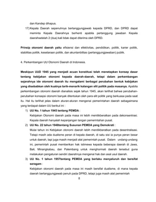 dan Kandep dihapus.
   17) Kepala Daerah sepenuhnya bertanggungjawab kepada DPRD, dan DPRD dapat
       meminta     Kepala   Daerahnya     berhenti   apabila   pertanggung     jawaban    Kepala
       daerahsetelah 2 (dua) kali tidak dapat diterima oleh DPRD.


Prinsip otonomi daerah yaitu efisiensi dan efektivitas, pendidikan, politik, karier politik,
stabilitas politik, kesetaraan politik, dan akuntanbilitas (pertanggungjawaban) publik.


4. Perkembangan UU Otonomi Daerah di Indonesia.


Meskipun UUD 1945 yang menjadi acuan konstitusi telah menetapkan konsep dasar
tentang kebijakan otonomi kepada daerah-daerah, tetapi dalam perkembangan
sejarahnya ide otonomi daerah itu mengalami berbagai perubahan bentuk kebijakan
yang disebabkan oleh kuatnya tarik-menarik kalangan elit politik pada masanya. Apabila
perkembangan otonomi daerah dianalisis sejak tahun 1945, akan terlihat bahwa perubahan-
perubahan konsepsi otonomi banyak ditentukan oleh para elit politik yang berkuasa pada saat
itu. Hal itu terlihat jelas dalam aturan-aturan mengenai pemerintahan daerah sebagaimana
yang terdapat dalam UU berikut ini :
   1) UU No. 1 tahun 1945 tentang PEMDA :
       Kebijakan Otonomi daerah pada masa ini lebih menitikberatkan pada dekonsentrasi.
       Kepala daerah hanyalah kepanjangan tangan pemerintahan pusat.
   2) UU No. 22 tahun 1948tentang Susunan PEMDA yang Demokrati :
       Mulai tahun ini Kebijakan otonomi daerah lebih menitikberatkan pada desentralisasi.
       Tetapi masih ada dualisme peran di kepala daerah, di satu sisi ia punya peran besar
       untuk daerah, tapi juga masih menjadi alat pemerintah pusat. Dalam undang-undang
       ini, pemerintah pusat memberikan hak istimewa kepada beberapa daerah di Jawa,
       Bali, Minangkabau, dan Palembang untuk menghormati daerah tersebut guna
       melakukan pengaturan sendiri daerahnya mengenai hak dan asal usul daerah.
   3) UU No. 1 tahun 1957tentang PEMDA yang berlaku menyeluruh dan bersifat
       seragam :
       Kebijakan otonomi daerah pada masa ini masih bersifat dualisme, di mana kepala
       daerah bertanggungjawab penuh pada DPRD, tetapi juga masih alat pemerintah
                                                8
 