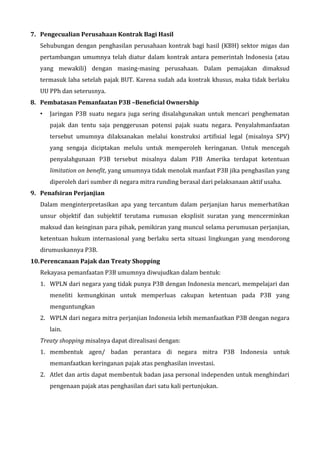 7. Pengecualian Perusahaan Kontrak Bagi Hasil
Sehubungan dengan penghasilan perusahaan kontrak bagi hasil (KBH) sektor migas dan
pertambangan umumnya telah diatur dalam kontrak antara pemerintah Indonesia (atau
yang mewakili) dengan masing-masing perusahaan. Dalam pemajakan dimaksud
termasuk laba setelah pajak BUT. Karena sudah ada kontrak khusus, maka tidak berlaku
UU PPh dan seterusnya.
8. Pembatasan Pemanfaatan P3B –Beneficial Ownership
• Jaringan P3B suatu negara juga sering disalahgunakan untuk mencari penghematan
pajak dan tentu saja penggerusan potensi pajak suatu negara. Penyalahmanfaatan
tersebut umumnya dilaksanakan melalui konstruksi artifisial legal (misalnya SPV)
yang sengaja diciptakan melulu untuk memperoleh keringanan. Untuk mencegah
penyalahgunaan P3B tersebut misalnya dalam P3B Amerika terdapat ketentuan
limitation on benefit, yang umumnya tidak menolak manfaat P3B jika penghasilan yang
diperoleh dari sumber di negara mitra runding berasal dari pelaksanaan aktif usaha.
9. Penafsiran Perjanjian
Dalam menginterpretasikan apa yang tercantum dalam perjanjian harus memerhatikan
unsur objektif dan subjektif terutama rumusan eksplisit suratan yang mencerminkan
maksud dan keinginan para pihak, pemikiran yang muncul selama perumusan perjanjian,
ketentuan hukum internasional yang berlaku serta situasi lingkungan yang mendorong
dirumuskannya P3B.
10.Perencanaan Pajak dan Treaty Shopping
Rekayasa pemanfaatan P3B umumnya diwujudkan dalam bentuk:
1. WPLN dari negara yang tidak punya P3B dengan Indonesia mencari, mempelajari dan
meneliti kemungkinan untuk memperluas cakupan ketentuan pada P3B yang
menguntungkan
2. WPLN dari negara mitra perjanjian Indonesia lebih memanfaatkan P3B dengan negara
lain.
Treaty shopping misalnya dapat direalisasi dengan:
1. membentuk agen/ badan perantara di negara mitra P3B Indonesia untuk
memanfaatkan keringanan pajak atas penghasilan investasi.
2. Atlet dan artis dapat membentuk badan jasa personal independen untuk menghindari
pengenaan pajak atas penghasilan dari satu kali pertunjukan.
 