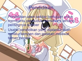 Pendidikan Pendidikan alam sekitar bertujuan untuk membantu penduduk memahami tentang pentingnya sumber Usaha pendidikan yang dijalanka ialah melalui kempen dan galakan melawat taman negara 