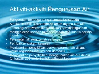 Aktiviti-aktiviti Pengurusan Air Pengurusan lembaga sungai secara bersepadu Air sisa industri dikitar semula untuk diguna semula Teknologi perawatan air dimajukan dan dibangunkan Menggalakan kaedah pembentungan dan sanitis berkos murah Perawatan air sisa rumah setempat Pembaikan sisitem kawalan Menjalankan penylidikan penyahgaraman air di laut untuk kegunaan industri dan domestik Menjalankan penyelidikan menggunakan air laut dalam (di bawah 200 meter) untuk pelbagai kegunaan 