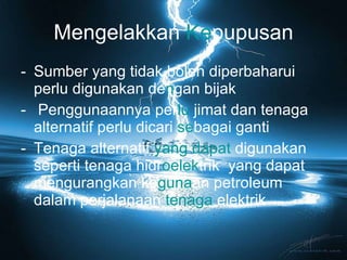 Mengelakkan  Ke pupusan Sumber yang tidak boleh diperbaharui perlu digunakan de n gan bijak Penggunaannya per lu   jimat dan tenaga alternatif perlu dicari  se bagai ganti Tenaga alternatif  yang dapat  digunakan seperti tenaga hidr oelek trik  yang dapat mengurangkan ke guna an petroleum dalam perjalanaan  tenaga  elektrik 