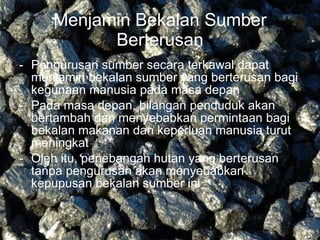 Menjamin Bekalan Sumber   Berterusan Pengurusan sumber secara terkawal dapat menjamin bekalan sumber yang berterusan bagi kegunaan manusia pada masa depan Pada masa depan, bilangan penduduk akan bertambah dan menyebabkan permintaan bagi bekalan makanan dan keperluan manusia turut meningkat Oleh itu, penebangan hutan yang berterusan tanpa pengurusan akan menyebabkan kepupusan bekalan sumber ini  