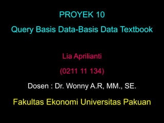 PROYEK 10
Query Basis Data-Basis Data Textbook


             Lia Aprilianti

             (0211 11 134)

    Dosen : Dr. Wonny A.R, MM., SE.

Fakultas Ekonomi Universitas Pakuan
 