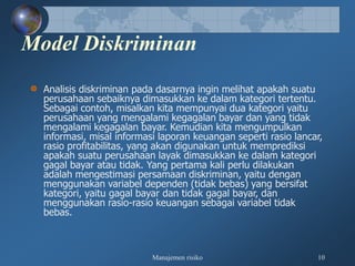 Manajemen risiko 10
Model Diskriminan
Analisis diskriminan pada dasarnya ingin melihat apakah suatu
perusahaan sebaiknya dimasukkan ke dalam kategori tertentu.
Sebagai contoh, misalkan kita mempunyai dua kategori yaitu
perusahaan yang mengalami kegagalan bayar dan yang tidak
mengalami kegagalan bayar. Kemudian kita mengumpulkan
informasi, misal informasi laporan keuangan seperti rasio lancar,
rasio profitabilitas, yang akan digunakan untuk memprediksi
apakah suatu perusahaan layak dimasukkan ke dalam kategori
gagal bayar atau tidak. Yang pertama kali perlu dilakukan
adalah mengestimasi persamaan diskriminan, yaitu dengan
menggunakan variabel dependen (tidak bebas) yang bersifat
kategori, yaitu gagal bayar dan tidak gagal bayar, dan
menggunakan rasio-rasio keuangan sebagai variabel tidak
bebas.
 