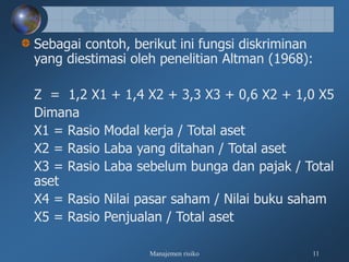 Manajemen risiko 11
Sebagai contoh, berikut ini fungsi diskriminan
yang diestimasi oleh penelitian Altman (1968):
Z = 1,2 X1 + 1,4 X2 + 3,3 X3 + 0,6 X2 + 1,0 X5
Dimana
X1 = Rasio Modal kerja / Total aset
X2 = Rasio Laba yang ditahan / Total aset
X3 = Rasio Laba sebelum bunga dan pajak / Total
aset
X4 = Rasio Nilai pasar saham / Nilai buku saham
X5 = Rasio Penjualan / Total aset
 