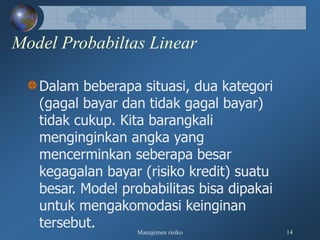 Manajemen risiko 14
Model Probabiltas Linear
Dalam beberapa situasi, dua kategori
(gagal bayar dan tidak gagal bayar)
tidak cukup. Kita barangkali
menginginkan angka yang
mencerminkan seberapa besar
kegagalan bayar (risiko kredit) suatu
besar. Model probabilitas bisa dipakai
untuk mengakomodasi keinginan
tersebut.
 