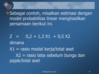 Manajemen risiko 15
Sebagai contoh, misalkan estimasi dengan
model probabilitas linear menghasilkan
persamaan berikut ini.
Z = 0,2 + 1,3 X1 + 0,5 X2
dimana
X1 = rasio modal kerja/total aset
X2 = rasio laba sebelum bunga dan
pajak/total aset
 
