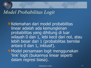 Manajemen risiko 17
Model Probabilitas Logit
Kelemahan dari model probabilitas
linear adalah ada kemungkinan
probabilitas yang dihitung di luar
wilayah 0 dan 1, lebi kecil dari nol, atau
lebih besar dari 1 (probabilitas bernilai
antara 0 dan 1, inklusif).
Model persamaan logit menggunakan
‘link’ logit (bukannya linear seperti
dalam regresi biasa).
 