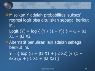 Manajemen risiko 18
Misalkan Y adalah probabilitas ‘sukses’,
regresi logit bisa dituliskan sebagai berikut
ini.
Logit (Y) = log { (Y / (1 – Y)) } =  + 1
X1 + 2 X2
Alternatif penulisan lain adalah sebagai
berikut ini.
Y = { exp ( + 1 X1 + 2 X2) }/ {1 +
exp ( + 1 X1 + 2 X2) }
 