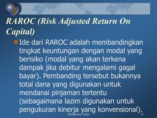 Manajemen risiko 21
RAROC (Risk Adjusted Return On
Capital)
Ide dari RAROC adalah membandingkan
tingkat keuntungan dengan modal yang
berisiko (modal yang akan terkena
dampak jika debitur mengalami gagal
bayar). Pembanding tersebut bukannya
total dana yang digunakan untuk
mendanai pinjaman tertentu
(sebagaimana lazim digunakan untuk
pengukuran kinerja yang konvensional).
 
