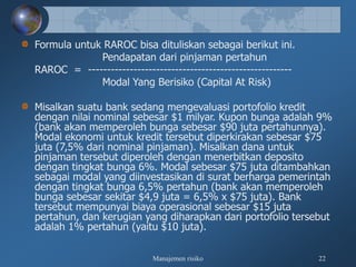 Manajemen risiko 22
Formula untuk RAROC bisa dituliskan sebagai berikut ini.
Pendapatan dari pinjaman pertahun
RAROC = ------------------------------------------------------
Modal Yang Berisiko (Capital At Risk)
Misalkan suatu bank sedang mengevaluasi portofolio kredit
dengan nilai nominal sebesar $1 milyar. Kupon bunga adalah 9%
(bank akan memperoleh bunga sebesar $90 juta pertahunnya).
Modal ekonomi untuk kredit tersebut diperkirakan sebesar $75
juta (7,5% dari nominal pinjaman). Misalkan dana untuk
pinjaman tersebut diperoleh dengan menerbitkan deposito
dengan tingkat bunga 6%. Modal sebesar $75 juta ditambahkan
sebagai modal yang diinvestasikan di surat berharga pemerintah
dengan tingkat bunga 6,5% pertahun (bank akan memperoleh
bunga sebesar sekitar $4,9 juta = 6,5% x $75 juta). Bank
tersebut mempunyai biaya operasional sebesar $15 juta
pertahun, dan kerugian yang diharapkan dari portofolio tersebut
adalah 1% pertahun (yaitu $10 juta).
 