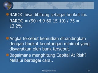 Manajemen risiko 23
RAROC bisa dihitung sebagai berikut ini.
RAROC = (90+4.9-60-15-10) / 75 =
13.2%
Angka tersebut kemudian dibandingkan
dengan tingkat keuntungan minimal yang
disyaratkan oleh bank tersebut.
Bagaimana menghitung Capital At Risk?
Melalui berbagai cara..
 