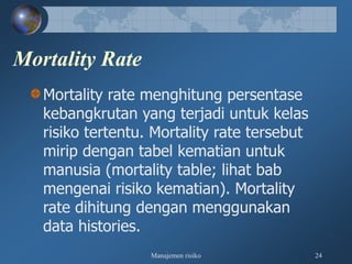 Manajemen risiko 24
Mortality Rate
Mortality rate menghitung persentase
kebangkrutan yang terjadi untuk kelas
risiko tertentu. Mortality rate tersebut
mirip dengan tabel kematian untuk
manusia (mortality table; lihat bab
mengenai risiko kematian). Mortality
rate dihitung dengan menggunakan
data histories.
 