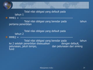 Manajemen risiko 25
Total nilai obligasi yang default pada
tahun 1
MMR1 = --------------------------------------------------------
Total nilai obligasi yang beredar pada tahun
pertama penerbitan
Total nilai obligasi yang default pada
tahun 2
MMR2 = --------------------------------------------------------
Total nilai obligasi yang beredar pada tahun
ke 2 setelah penerbitan disesuaikan dengan default,
pelunasan, jatuh tempo, dan pelunasan dari sinking
fund
 