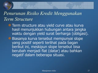 Manajemen risiko 27
Penurunan Risiko Kredit Menggunakan
Term Structure
Term structure atau yield curve atau kurva
hasil menunjukkan hubungan antara jangka
waktu dengan yield surat berharga (obligasi).
Biasanya kurva tersebut mempunyai slope
yang positif seperti terlihat pada bagan
berikut ini, meskipun slope tersebut bisa
berubah menjadi flat (datar) atau bahkan
negatif dalam beberapa situasi.
 