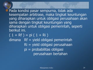 Manajemen risiko 29
Pada kondisi pasar sempurna, tidak ada
kesempatan arbitrase, maka tingkat keuntungan
yang diharapkan untuk obligasi perusahaan akan
sama dengan tingkat keuntungan yang
diharapkan untuk obligasi pemerintah, seperti
berikut ini.
( 1 + Rf ) = pi ( 1 + Ri )
dimana Rf = yield obligasi pemerintah
Ri = yield obligasi perusahaan
pi = probabilitas obligasi
perusahaan bertahan
 