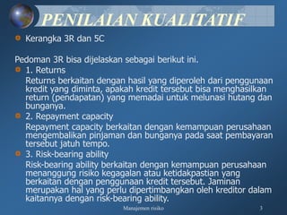 Manajemen risiko 3
PENILAIAN KUALITATIF
Kerangka 3R dan 5C
Pedoman 3R bisa dijelaskan sebagai berikut ini.
1. Returns
Returns berkaitan dengan hasil yang diperoleh dari penggunaan
kredit yang diminta, apakah kredit tersebut bisa menghasilkan
return (pendapatan) yang memadai untuk melunasi hutang dan
bunganya.
2. Repayment capacity
Repayment capacity berkaitan dengan kemampuan perusahaan
mengembalikan pinjaman dan bunganya pada saat pembayaran
tersebut jatuh tempo.
3. Risk-bearing ability
Risk-bearing ability berkaitan dengan kemampuan perusahaan
menanggung risiko kegagalan atau ketidakpastian yang
berkaitan dengan penggunaan kredit tersebut. Jaminan
merupakan hal yang perlu dipertimbangkan oleh kreditor dalam
kaitannya dengan risk-bearing ability.
 