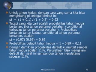 Manajemen risiko 32
Untuk tahun kedua, dengan cara yang sama kita bisa
menghitung pi sebagai berikut ini.
pi = (1 + 0,1) / (1 + 0,2) = 0,92
Tetapi yang kita cari adalah probabilitas tahun kedua
bertahan, jika tahun pertama bertahan (conditional
terhadap tahun pertama bertahan). Probabilitas
bertahan tahun kedua, conditional tahun pertama
bertahan, adalah:
pi = (0,97) (0,92) = 0,89
Probabilitas default tahun kedua = 1 – 0,89 = 0,11
Dengan demikian probabilitas default kumultaif sampai
tahun kedua adalah 11%. Perusahaan bisa mengalami
default dari saat ini sampai dua tahun mendatang
sebesar 11%.
 