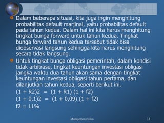 Manajemen risiko 33
Dalam beberapa situasi, kita juga ingin menghitung
probabilitas default marjinal, yaitu probabilitas default
pada tahun kedua. Dalam hal ini kita harus menghitung
tingkat bunga forward untuk tahun kedua. Tingkat
bunga forward tahun kedua tersebut tidak bisa
diobservasi langsung sehingga kita harus menghitung
secara tidak langsung.
Untuk tingkat bunga obligasi pemerintah, dalam kondisi
tidak arbitrase, tingkat keuntungan investasi obligasi
jangka waktu dua tahun akan sama dengan tingkat
keuntungan investasi obligasi tahun pertama, dan
dilanjutkan tahun kedua, seperti berikut ini.
(1 + R2)2 = (1 + R1) (1 + f2)
(1 + 0,1)2 = (1 + 0,09) (1 + f2)
f2 = 11%
 