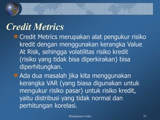 Manajemen risiko 35
Credit Metrics
Credit Metrics merupakan alat pengukur risiko
kredit dengan menggunakan kerangka Value
At Risk, sehingga volatilitas risiko kredit
(risiko yang tidak bisa diperkirakan) bisa
diperhitungkan.
Ada dua masalah jika kita menggunakan
kerangka VAR (yang biasa digunakan untuk
mengukur risiko pasar) untuk risiko kredit,
yaitu distribusi yang tidak normal dan
perhitungan korelasi.
 