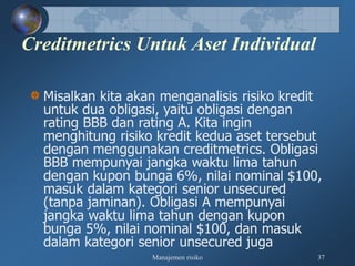 Manajemen risiko 37
Creditmetrics Untuk Aset Individual
Misalkan kita akan menganalisis risiko kredit
untuk dua obligasi, yaitu obligasi dengan
rating BBB dan rating A. Kita ingin
menghitung risiko kredit kedua aset tersebut
dengan menggunakan creditmetrics. Obligasi
BBB mempunyai jangka waktu lima tahun
dengan kupon bunga 6%, nilai nominal $100,
masuk dalam kategori senior unsecured
(tanpa jaminan). Obligasi A mempunyai
jangka waktu lima tahun dengan kupon
bunga 5%, nilai nominal $100, dan masuk
dalam kategori senior unsecured juga
 