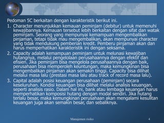 Manajemen risiko 4
Pedoman 5C berkaitan dengan karakteristik berikut ini.
1. Character menunjukkan kemauan peminjam (debitur) untuk memenuhi
kewajibannya. Kemauan tersebut lebih berkaitan dengan sifat dan watak
peminjam. Seorang yang mempunyai kemampuan mengembalikan
pinjaman, tetapi tidak mau mengembalikan, akan mempunyai character
yang tidak mendukung pemberian kredit. Pemberu pinjaman akan dan
harus memperhatikan karakteristik ini dengan seksama.
2. Capacity adalah kemampuan peminjam untuk melunasi kewajiban
hutangnya, melalui pengelolaan perusahaannya dengan efektif dan
efisien. Jika peminjam bisa mengelola perusahaannya dengan baik,
perusahaan bisa memperoleh keuntungan, maka kemungkinan bisa
mengembalikan pinjaman akan semakin tinggi. Capacity bisa dilihat
melalui masa lalu (prestasi masa lalu atau track of record masa lalu).
3. Capital adalah posisi keuangan perusahaan (peminjam) secara
keseluruhan. Kondisi keuangan bisa dilihat melalui analisis keuangan,
seperti analisis rasio. Dalam hal ini, bank atau lembaga keuangan harus
memperhatikan komposisi hutang dengan modal sendiri. Jika hutang
terlalu besar, maka kemungkinan perusahaan akan mengalami kesulitan
keuangan juga akan semakin besar, dan sebaliknya.
 