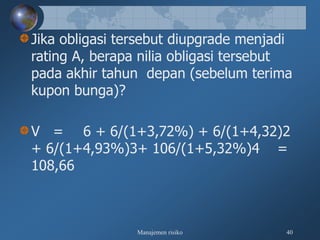 Manajemen risiko 40
Jika obligasi tersebut diupgrade menjadi
rating A, berapa nilia obligasi tersebut
pada akhir tahun depan (sebelum terima
kupon bunga)?
V = 6 + 6/(1+3,72%) + 6/(1+4,32)2
+ 6/(1+4,93%)3+ 106/(1+5,32%)4 =
108,66
 