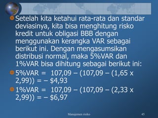 Manajemen risiko 45
Setelah kita ketahui rata-rata dan standar
deviasinya, kita bisa menghitung risko
kredit untuk obligasi BBB dengan
menggunakan kerangka VAR sebagai
berikut ini. Dengan mengasumsikan
distribusi normal, maka 5%VAR dan
1%VAR bisa dihitung sebagai berikut ini:
5%VAR = 107,09 – (107,09 – (1,65 x
2,99)) = – $4,93
1%VAR = 107,09 – (107,09 – (2,33 x
2,99)) = – $6,97
 