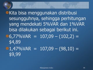 Manajemen risiko 46
Kita bisa menggunakan distribusi
sesungguhnya, sehingga perhitungan
yang mendekati 5%VAR dan 1%VAR
bisa dilakukan sebagai berikut ini.
6,77%VAR = 107,09 – (102,2) =
$4,89
1,47%VAR = 107,09 – (98,10) =
$9,99
 