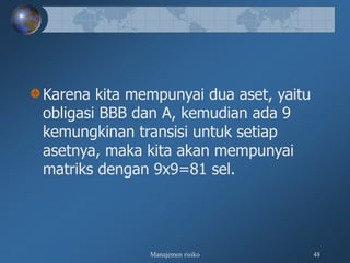 Manajemen risiko 48
Karena kita mempunyai dua aset, yaitu
obligasi BBB dan A, kemudian ada 9
kemungkinan transisi untuk setiap
asetnya, maka kita akan mempunyai
matriks dengan 9x9=81 sel.
 