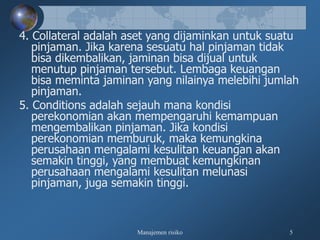 Manajemen risiko 5
4. Collateral adalah aset yang dijaminkan untuk suatu
pinjaman. Jika karena sesuatu hal pinjaman tidak
bisa dikembalikan, jaminan bisa dijual untuk
menutup pinjaman tersebut. Lembaga keuangan
bisa meminta jaminan yang nilainya melebihi jumlah
pinjaman.
5. Conditions adalah sejauh mana kondisi
perekonomian akan mempengaruhi kemampuan
mengembalikan pinjaman. Jika kondisi
perekonomian memburuk, maka kemungkina
perusahaan mengalami kesulitan keuangan akan
semakin tinggi, yang membuat kemungkinan
perusahaan mengalami kesulitan melunasi
pinjaman, juga semakin tinggi.
 