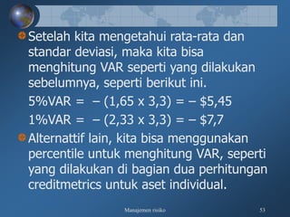 Manajemen risiko 53
Setelah kita mengetahui rata-rata dan
standar deviasi, maka kita bisa
menghitung VAR seperti yang dilakukan
sebelumnya, seperti berikut ini.
5%VAR = – (1,65 x 3,3) = – $5,45
1%VAR = – (2,33 x 3,3) = – $7,7
Alternattif lain, kita bisa menggunakan
percentile untuk menghitung VAR, seperti
yang dilakukan di bagian dua perhitungan
creditmetrics untuk aset individual.
 