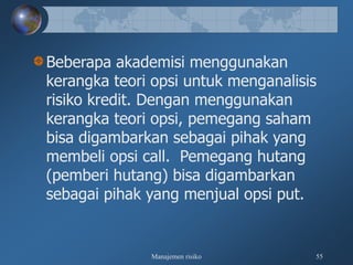 Manajemen risiko 55
Beberapa akademisi menggunakan
kerangka teori opsi untuk menganalisis
risiko kredit. Dengan menggunakan
kerangka teori opsi, pemegang saham
bisa digambarkan sebagai pihak yang
membeli opsi call. Pemegang hutang
(pemberi hutang) bisa digambarkan
sebagai pihak yang menjual opsi put.
 