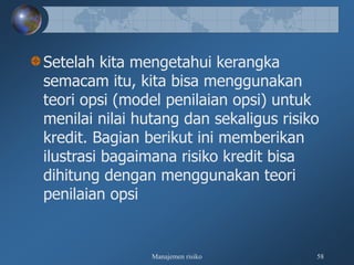 Manajemen risiko 58
Setelah kita mengetahui kerangka
semacam itu, kita bisa menggunakan
teori opsi (model penilaian opsi) untuk
menilai nilai hutang dan sekaligus risiko
kredit. Bagian berikut ini memberikan
ilustrasi bagaimana risiko kredit bisa
dihitung dengan menggunakan teori
penilaian opsi
 