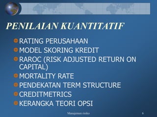Manajemen risiko 6
PENILAIAN KUANTITATIF
RATING PERUSAHAAN
MODEL SKORING KREDIT
RAROC (RISK ADJUSTED RETURN ON
CAPITAL)
MORTALITY RATE
PENDEKATAN TERM STRUCTURE
CREDITMETRICS
KERANGKA TEORI OPSI
 