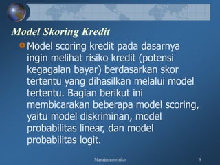 Manajemen risiko 9
Model Skoring Kredit
Model scoring kredit pada dasarnya
ingin melihat risiko kredit (potensi
kegagalan bayar) berdasarkan skor
tertentu yang dihasilkan melalui model
tertentu. Bagian berikut ini
membicarakan beberapa model scoring,
yaitu model diskriminan, model
probabilitas linear, dan model
probabilitas logit.
 